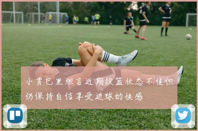 小贾巴里坦言近期投篮状态不佳但仍保持自信享受进球的快感