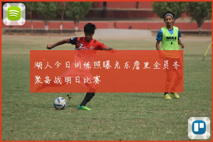 湖人今日训练照曝光东詹里全员齐聚备战明日比赛
