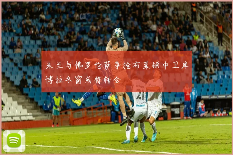 米兰与佛罗伦萨争抢布莱顿中卫库博拉冬窗或将转会