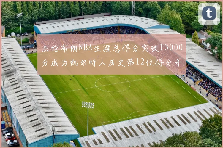 杰伦布朗NBA生涯总得分突破13000分成为凯尔特人历史第12位得分手