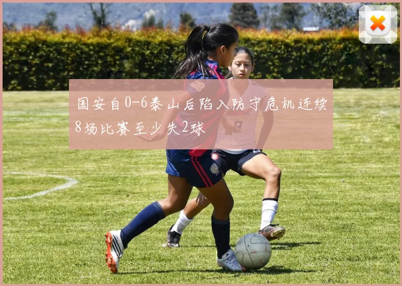 国安自0-6泰山后陷入防守危机连续8场比赛至少失2球