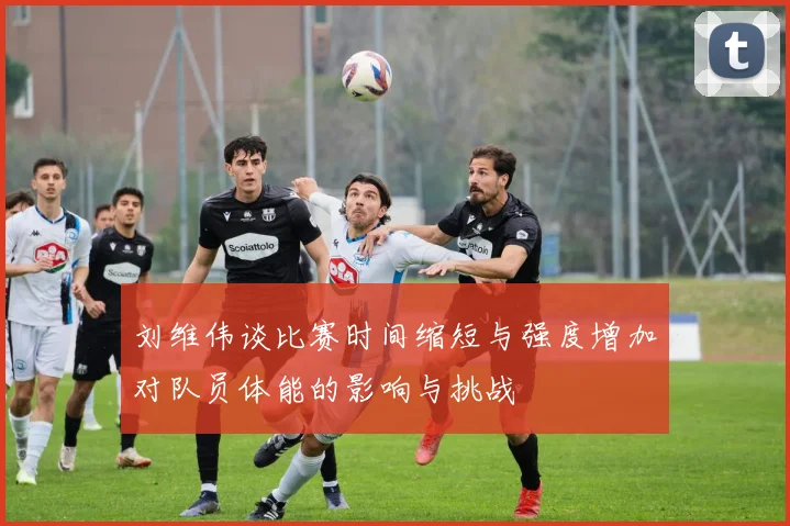 刘维伟谈比赛时间缩短与强度增加对队员体能的影响与挑战