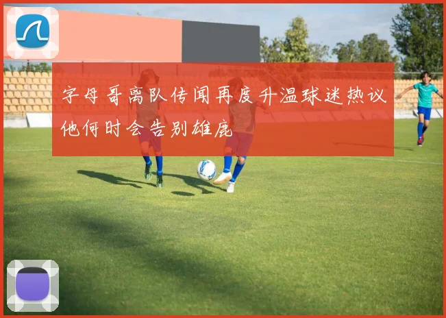 字母哥离队传闻再度升温球迷热议他何时会告别雄鹿