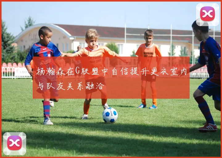 杨瀚森在G联盟中自信提升更衣室内与队友关系融洽