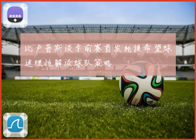 比卢普斯谈季前赛首发轮换希望球迷理性解读球队策略