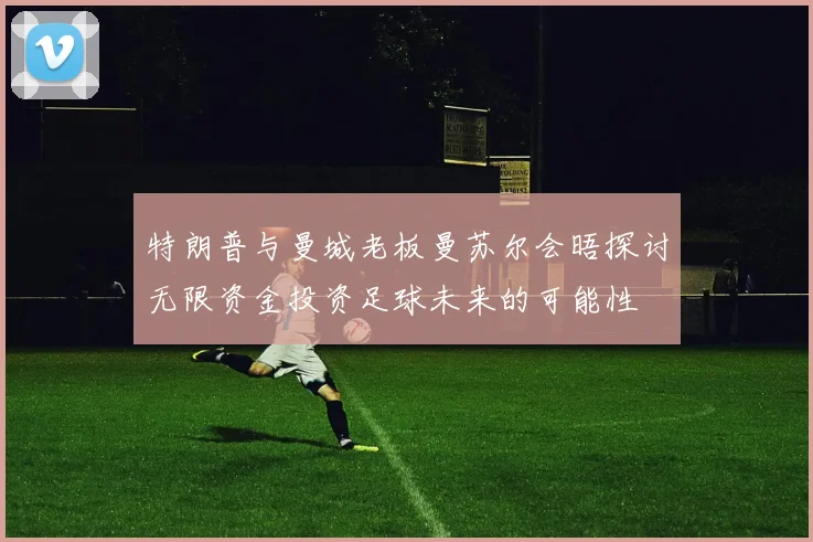 特朗普与曼城老板曼苏尔会晤探讨无限资金投资足球未来的可能性