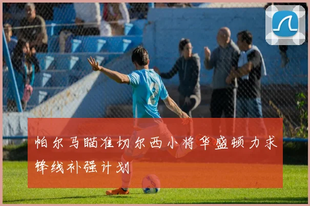 帕尔马瞄准切尔西小将华盛顿力求锋线补强计划