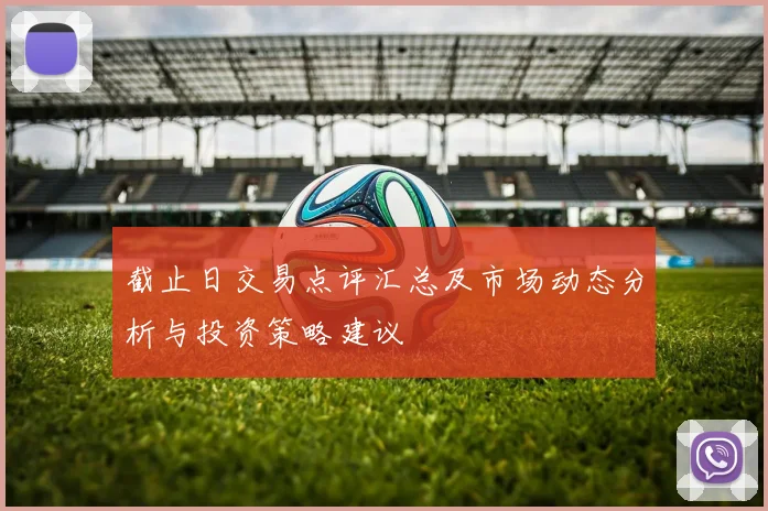 截止日交易点评汇总及市场动态分析与投资策略建议
