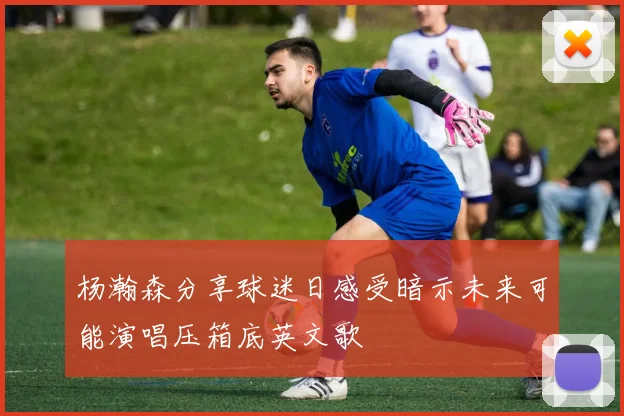 杨瀚森分享球迷日感受暗示未来可能演唱压箱底英文歌