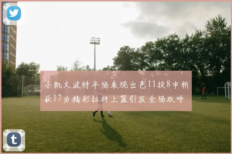 小凯文波特半场表现出色11投8中斩获17分精彩拉杆上篮引发全场欢呼