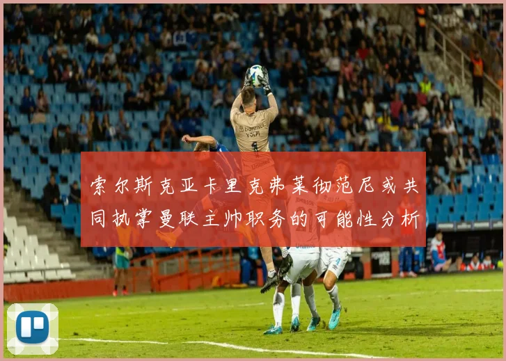 索尔斯克亚卡里克弗莱彻范尼或共同执掌曼联主帅职务的可能性分析