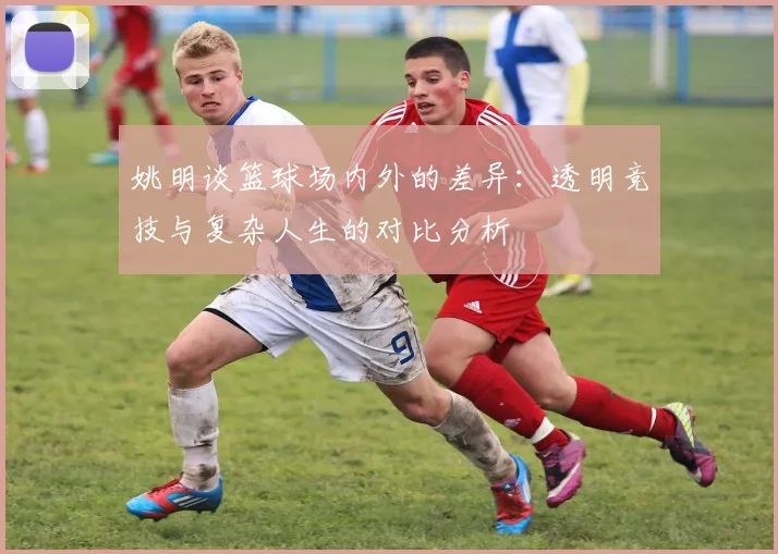 姚明谈篮球场内外的差异：透明竞技与复杂人生的对比分析
