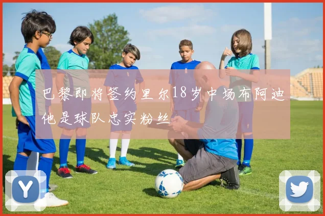 巴黎即将签约里尔18岁中场布阿迪他是球队忠实粉丝