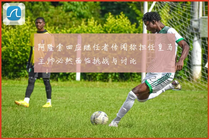 阿隆索回应继任者传闻称担任皇马主帅必然面临挑战与讨论