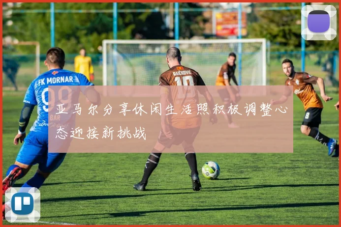 亚马尔分享休闲生活照积极调整心态迎接新挑战