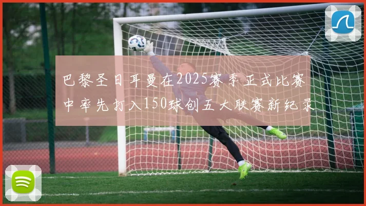 巴黎圣日耳曼在2025赛季正式比赛中率先打入150球创五大联赛新纪录