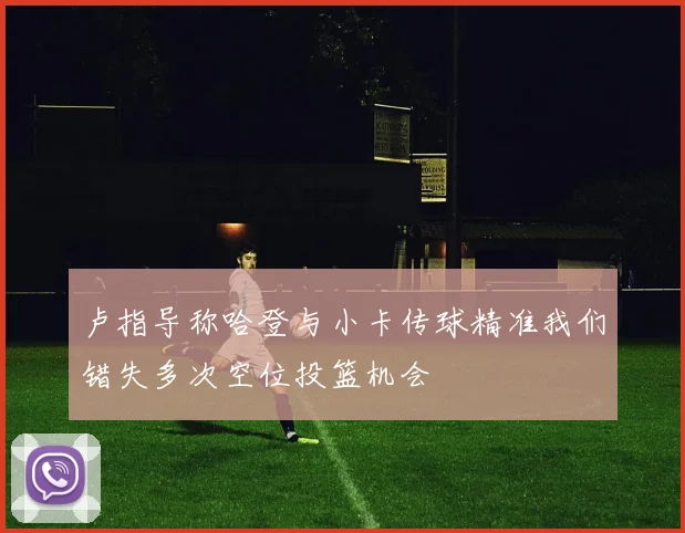 卢指导称哈登与小卡传球精准我们错失多次空位投篮机会