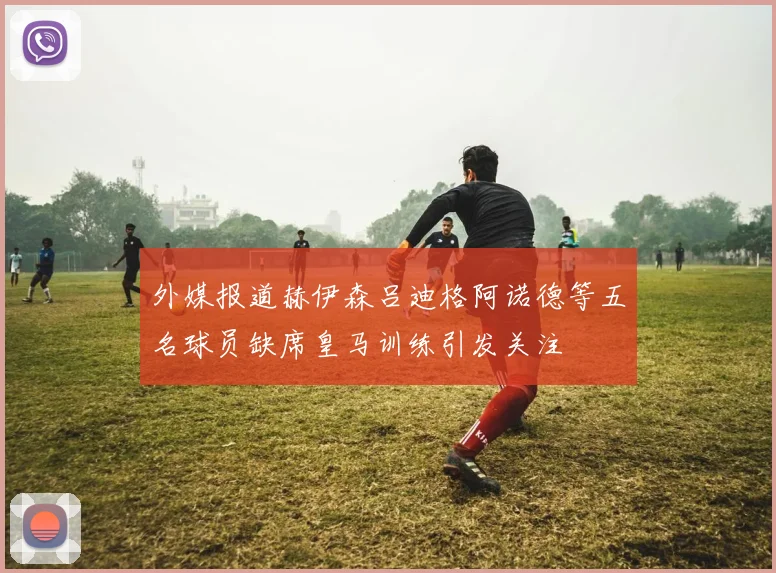 外媒报道赫伊森吕迪格阿诺德等五名球员缺席皇马训练引发关注