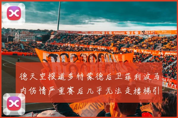 德天空报道多特蒙德后卫菲利波马内伤情严重赛后几乎无法走楼梯引发关注