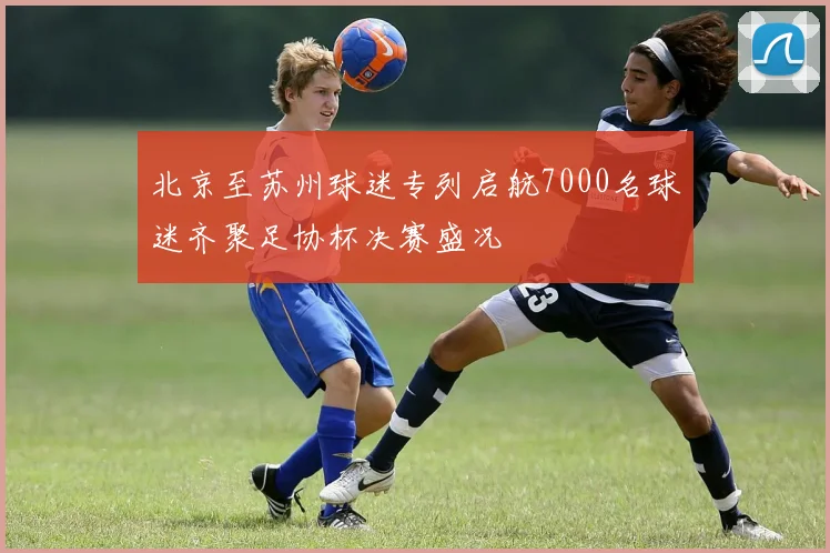北京至苏州球迷专列启航7000名球迷齐聚足协杯决赛盛况