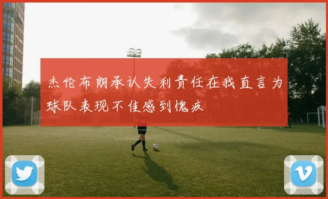 杰伦布朗承认失利责任在我直言为球队表现不佳感到愧疚