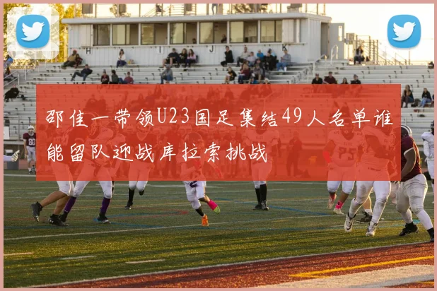 邵佳一带领U23国足集结49人名单谁能留队迎战库拉索挑战
