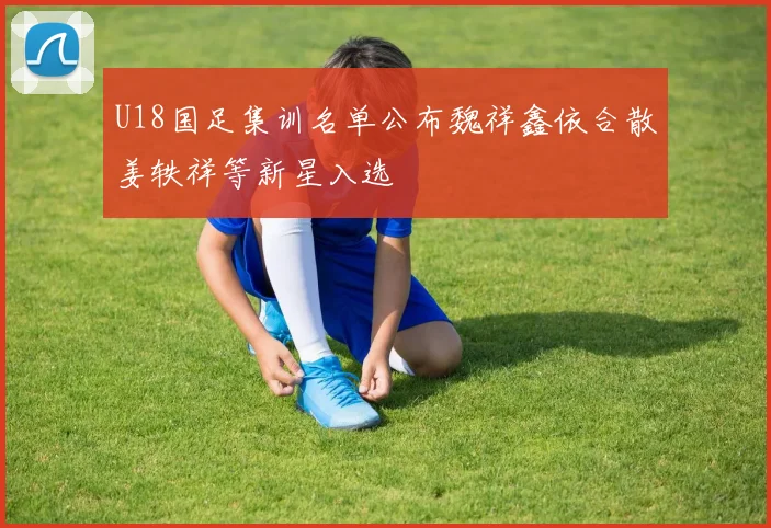 U18国足集训名单公布魏祥鑫依合散姜轶祥等新星入选