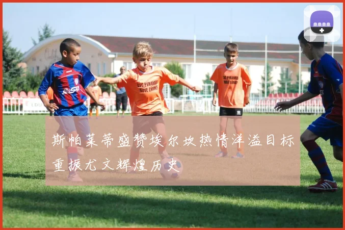 斯帕莱蒂盛赞埃尔坎热情洋溢目标重振尤文辉煌历史