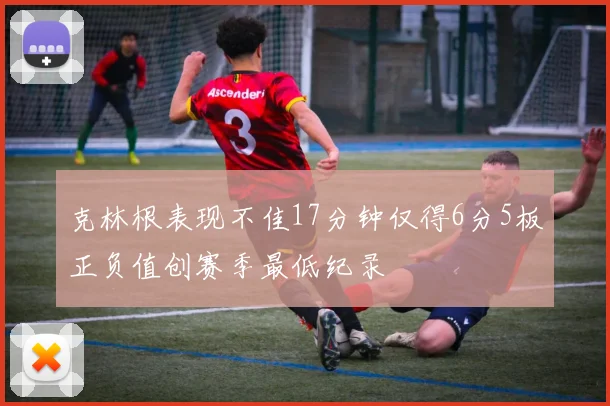 克林根表现不佳17分钟仅得6分5板正负值创赛季最低纪录